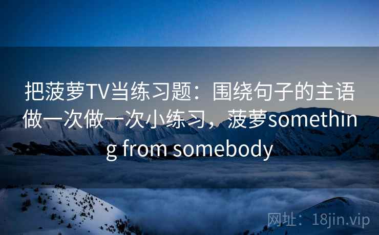 把菠萝TV当练习题:围绕句子的主语做一次做一次小练习,菠萝something from somebody 把菠萝TV当练习题:围绕句子的主语做一次做一次小练习,菠萝something from somebody