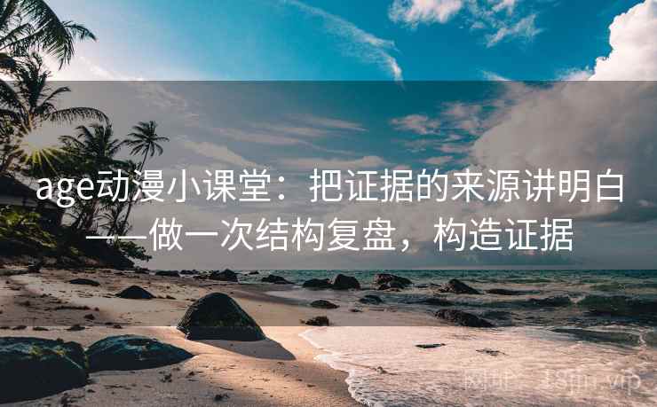 age动漫小课堂：把证据的来源讲明白——做一次结构复盘，构造证据