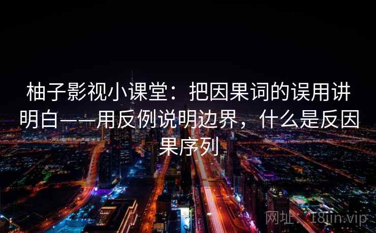 柚子影视小课堂：把因果词的误用讲明白——用反例说明边界，什么是反因果序列