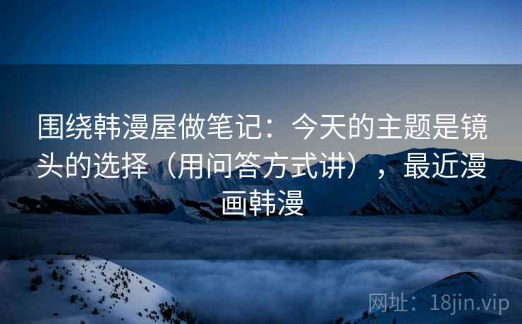 围绕韩漫屋做笔记：今天的主题是镜头的选择（用问答方式讲），最近漫画韩漫