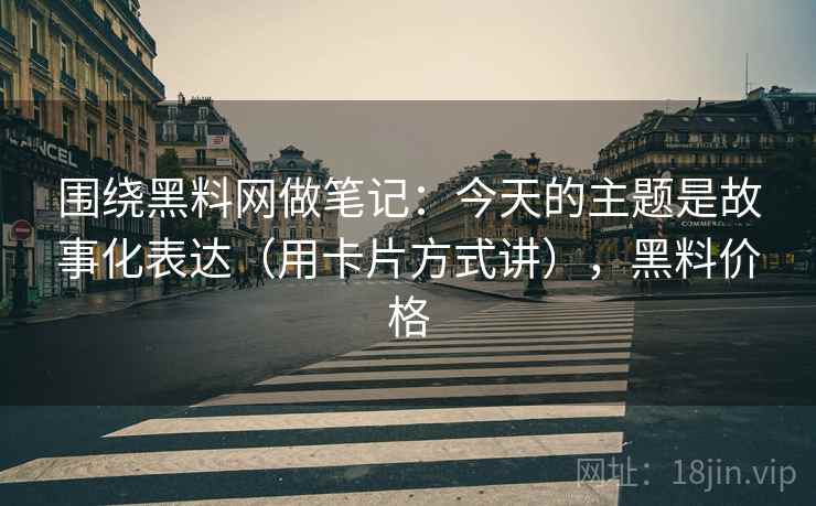 围绕黑料网做笔记：今天的主题是故事化表达（用卡片方式讲），黑料价格