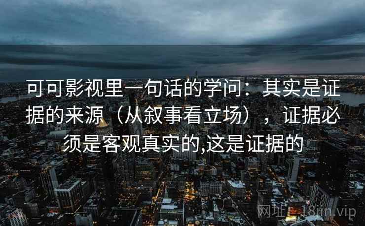 可可影视里一句话的学问：其实是证据的来源（从叙事看立场），证据必须是客观真实的,这是证据的
