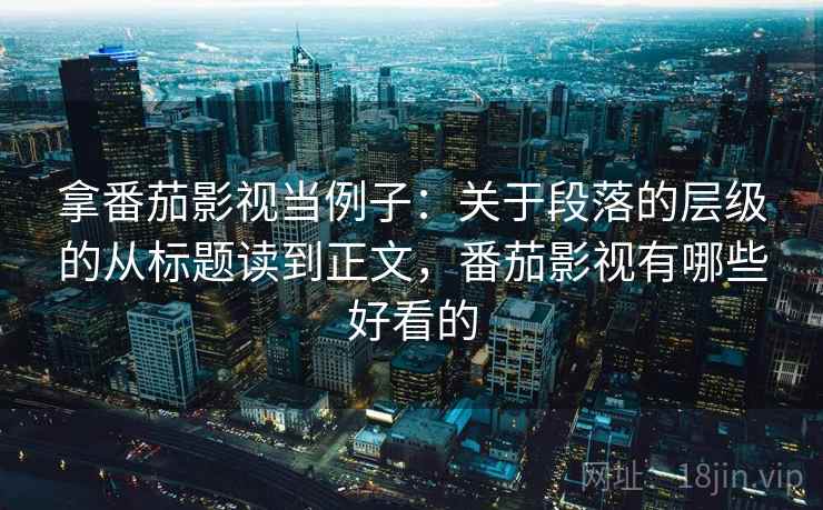 拿番茄影视当例子：关于段落的层级的从标题读到正文，番茄影视有哪些好看的