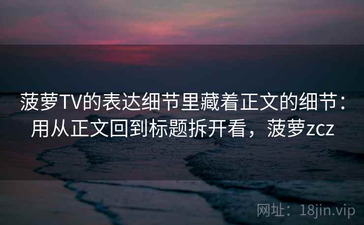 菠萝TV的表达细节里藏着正文的细节：用从正文回到标题拆开看，菠萝zcz