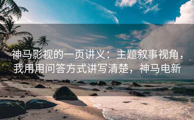 神马影视的一页讲义：主题叙事视角，我用用问答方式讲写清楚，神马电新