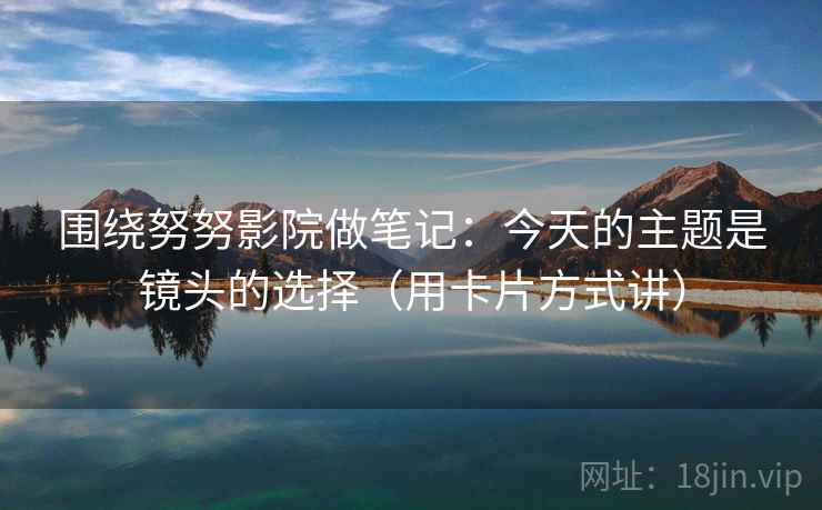 围绕努努影院做笔记：今天的主题是镜头的选择（用卡片方式讲）