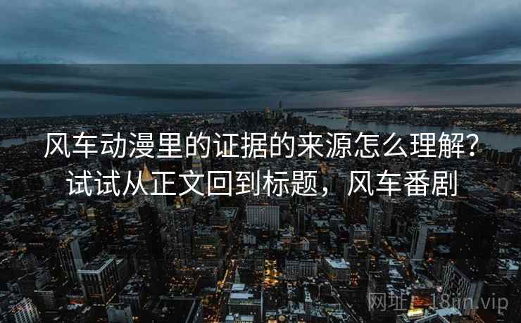 风车动漫里的证据的来源怎么理解？试试从正文回到标题，风车番剧