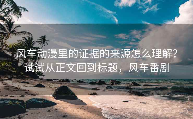 风车动漫里的证据的来源怎么理解？试试从正文回到标题，风车番剧