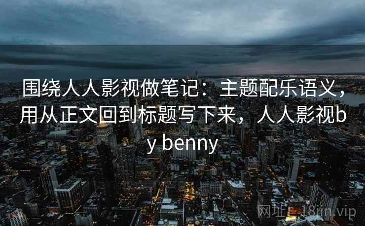 围绕人人影视做笔记：主题配乐语义，用从正文回到标题写下来，人人影视by benny
