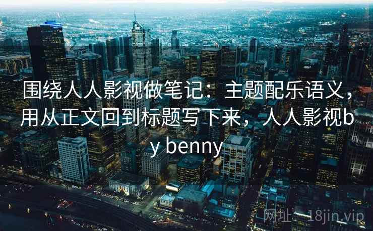 围绕人人影视做笔记：主题配乐语义，用从正文回到标题写下来，人人影视by benny