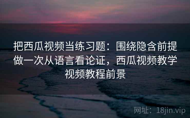 把西瓜视频当练习题：围绕隐含前提做一次从语言看论证，西瓜视频教学视频教程前景