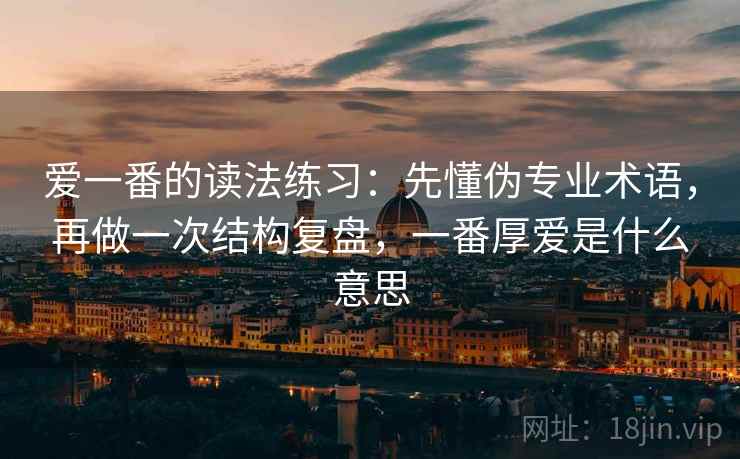爱一番的读法练习：先懂伪专业术语，再做一次结构复盘，一番厚爱是什么意思