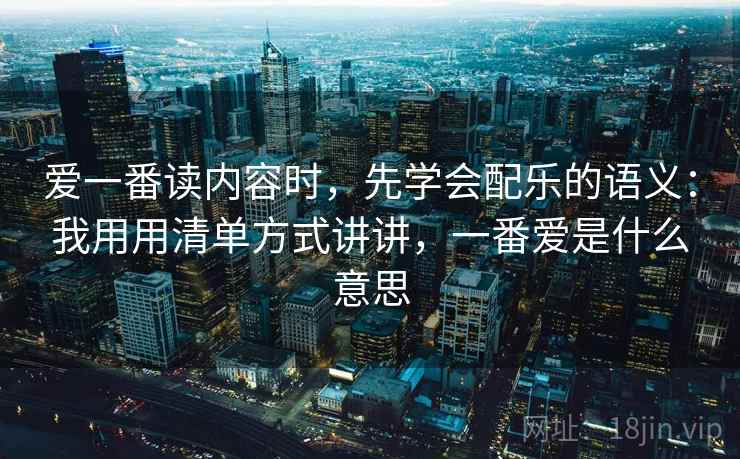 爱一番读内容时，先学会配乐的语义：我用用清单方式讲讲，一番爱是什么意思
