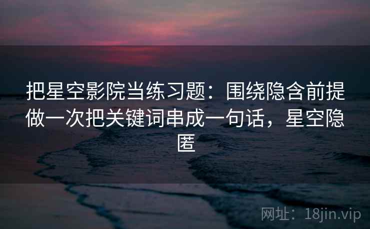 把星空影院当练习题：围绕隐含前提做一次把关键词串成一句话，星空隐匿