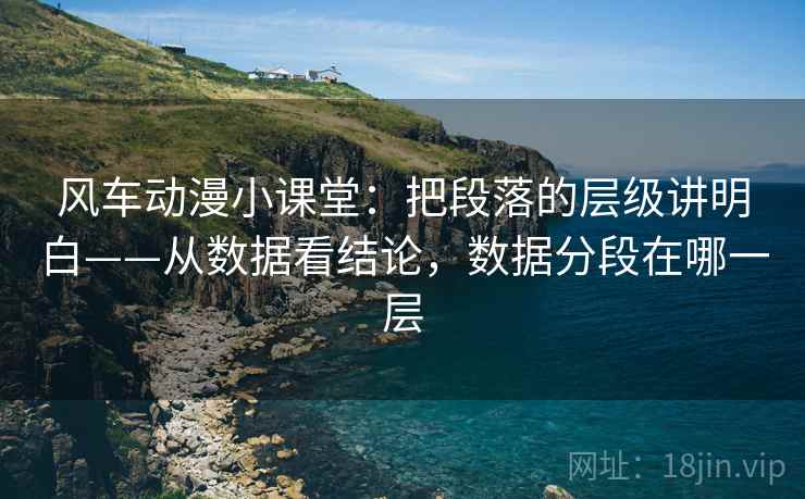 风车动漫小课堂：把段落的层级讲明白——从数据看结论，数据分段在哪一层