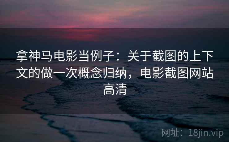 拿神马电影当例子：关于截图的上下文的做一次概念归纳，电影截图网站高清