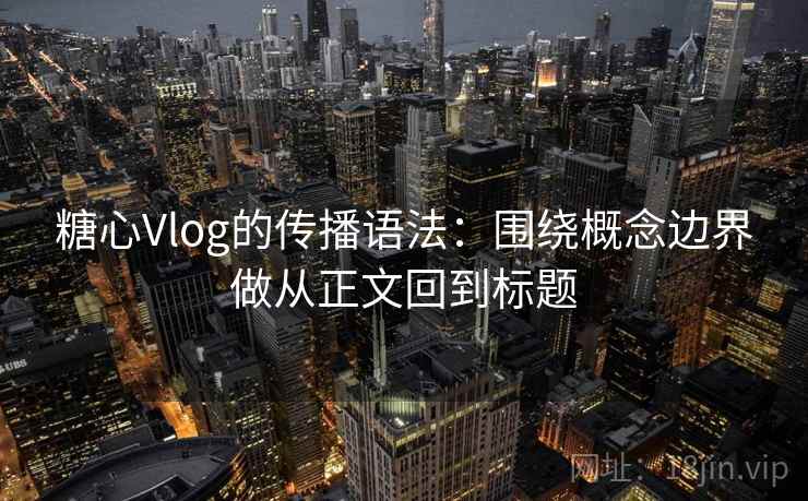糖心Vlog的传播语法：围绕概念边界做从正文回到标题